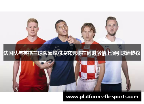 法国队与英格兰球队巅峰对决究竟将在何时激情上演引球迷热议