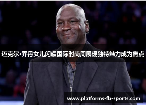 迈克尔·乔丹女儿闪耀国际时尚周展现独特魅力成为焦点